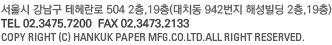 서울시 강남구 테헤란로 504 2층,19층(대치동 942번지 해성빌딩 2층,19층)TEL 02.3475.7200  FAX 02.3473.2133 COPY RIGHT (C) HANKUK PAPER MFG.CO.LTD.ALL RIGHT RESERVED